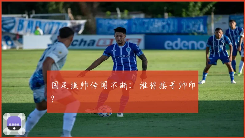 国足换帅传闻不断：谁将接手帅印？