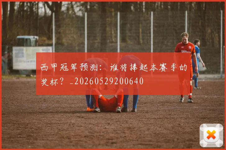 西甲冠军预测：谁将捧起本赛季的奖杯？_20260529200640