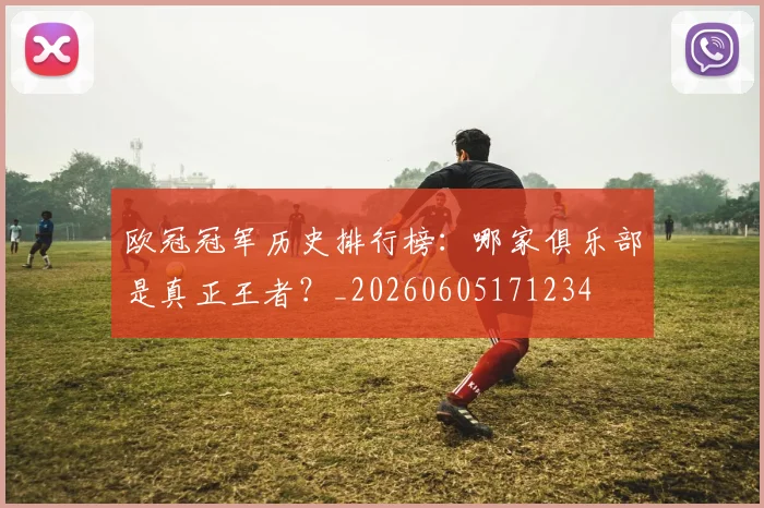 欧冠冠军历史排行榜：哪家俱乐部是真正王者？_20260605171234