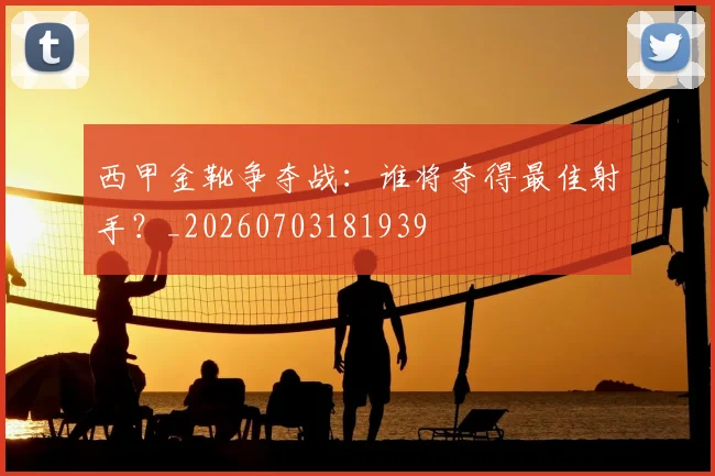西甲金靴争夺战：谁将夺得最佳射手？_20260703181939