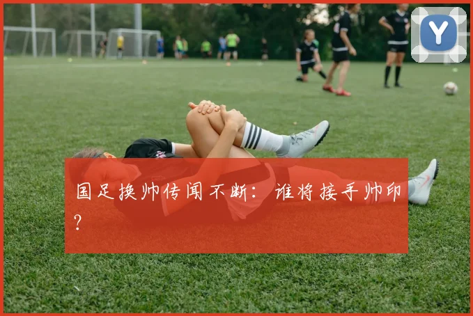 国足换帅传闻不断：谁将接手帅印？