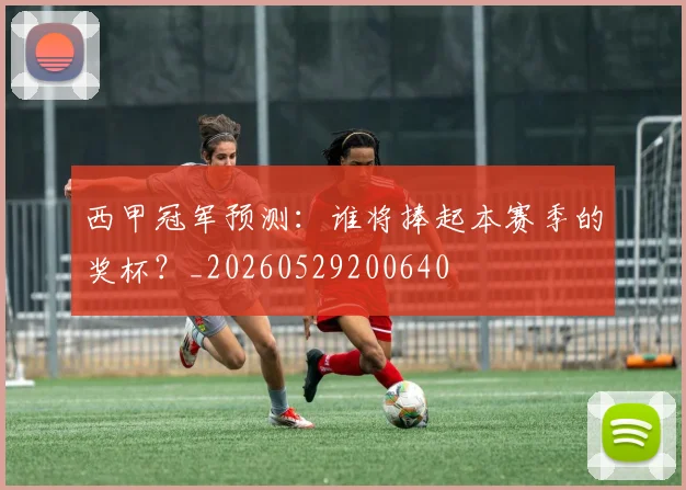 西甲冠军预测：谁将捧起本赛季的奖杯？_20260529200640