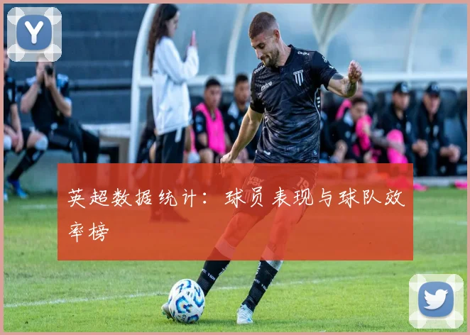 英超数据统计：球员表现与球队效率榜